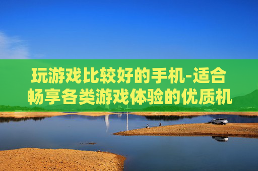玩游戏比较好的手机-适合畅享各类游戏体验的优质机型