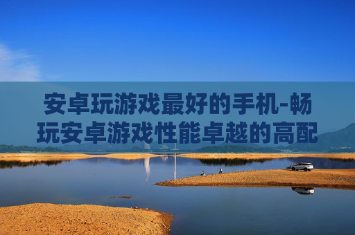 安卓玩游戏最好的手机-畅玩安卓游戏性能卓越的高配置手机