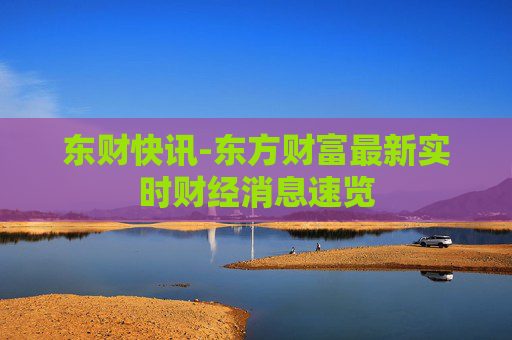 东财快讯-东方财富最新实时财经消息速览