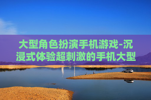 大型角色扮演手机游戏-沉浸式体验超刺激的手机大型剧情游戏
