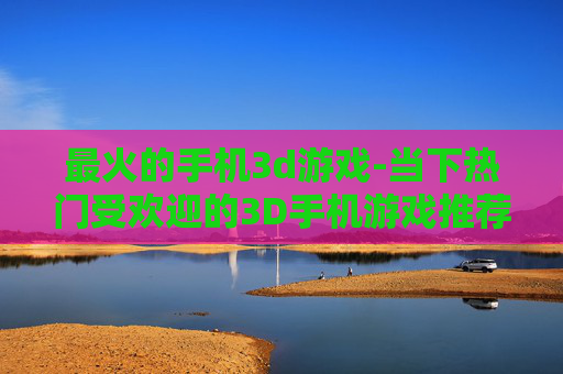 最火的手机3d游戏-当下热门受欢迎的3D手机游戏推荐