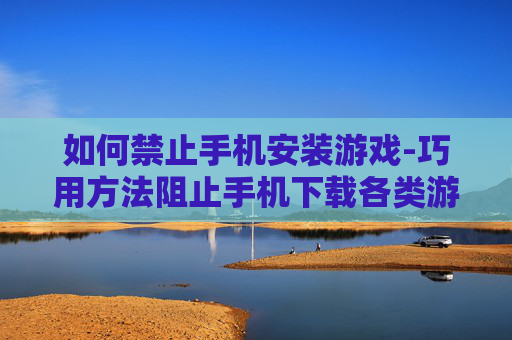 如何禁止手机安装游戏-巧用方法阻止手机下载各类游戏软件