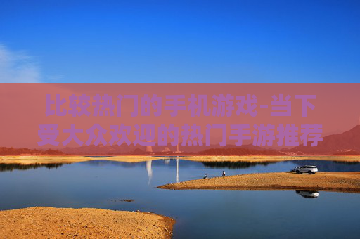 比较热门的手机游戏-当下受大众欢迎的热门手游推荐