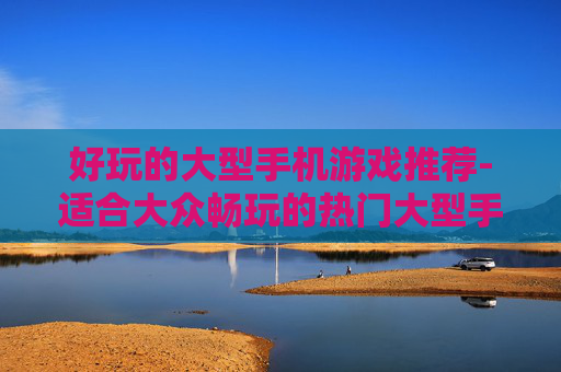 好玩的大型手机游戏推荐-适合大众畅玩的热门大型手游汇总