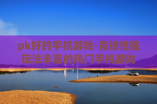 pk好的手机游戏-竞技性强玩法丰富的热门手机游戏