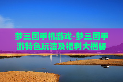 梦三国手机游戏-梦三国手游特色玩法及福利大揭秘