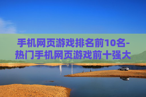 手机网页游戏排名前10名-热门手机网页游戏前十强大盘点