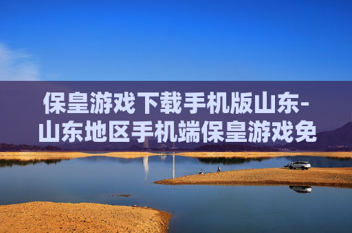 保皇游戏下载手机版山东-山东地区手机端保皇游戏免费下载渠道