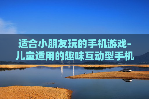 适合小朋友玩的手机游戏-儿童适用的趣味互动型手机游戏推荐