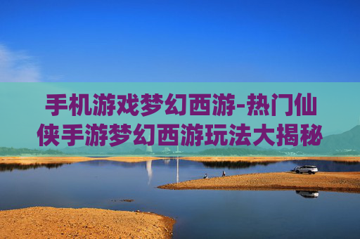 手机游戏梦幻西游-热门仙侠手游梦幻西游玩法大揭秘