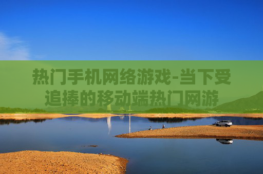 热门手机网络游戏-当下受追捧的移动端热门网游