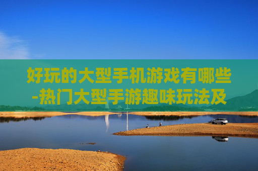 好玩的大型手机游戏有哪些-热门大型手游趣味玩法及推荐