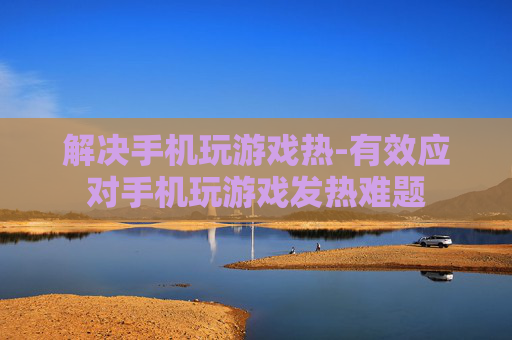 解决手机玩游戏热-有效应对手机玩游戏发热难题