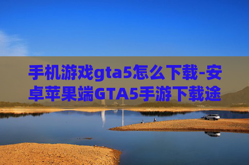 手机游戏gta5怎么下载-安卓苹果端GTA5手游下载途径揭秘