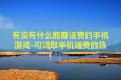 有没有什么能赚话费的手机游戏-可赚取手机话费的热门游戏推荐
