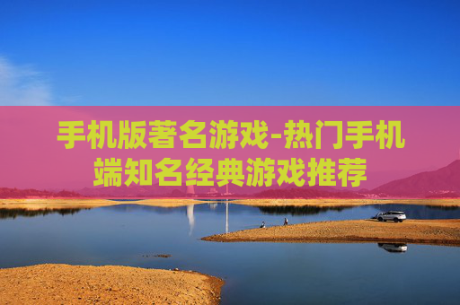手机版著名游戏-热门手机端知名经典游戏推荐