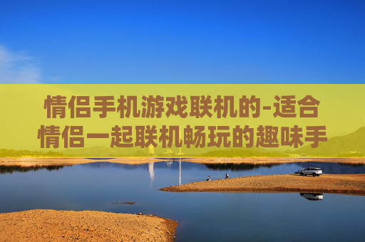 情侣手机游戏联机的-适合情侣一起联机畅玩的趣味手机游戏