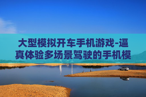 大型模拟开车手机游戏-逼真体验多场景驾驶的手机模拟游戏