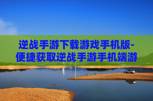 逆战手游下载游戏手机版-便捷获取逆战手游手机端游戏资源