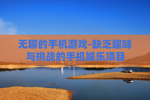 无聊的手机游戏-缺乏趣味与挑战的手机娱乐项目