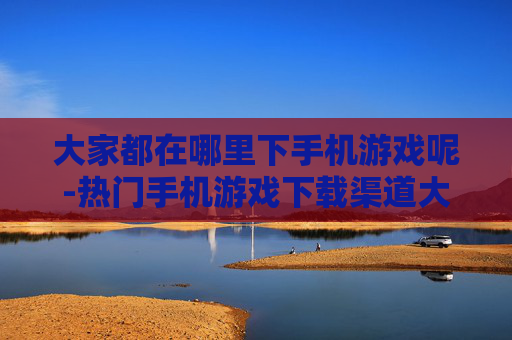 大家都在哪里下手机游戏呢-热门手机游戏下载渠道大揭秘