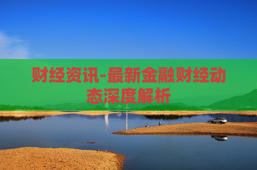 财经资讯-最新金融财经动态深度解析