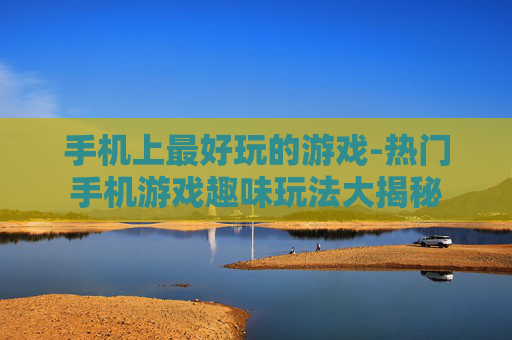 手机上最好玩的游戏-热门手机游戏趣味玩法大揭秘