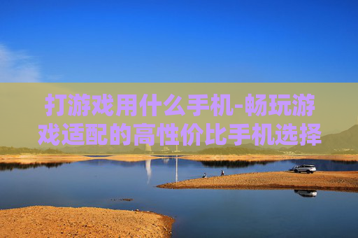打游戏用什么手机-畅玩游戏适配的高性价比手机选择