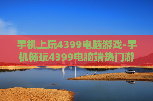 手机上玩4399电脑游戏-手机畅玩4399电脑端热门游戏体验