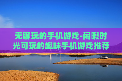 无聊玩的手机游戏-闲暇时光可玩的趣味手机游戏推荐