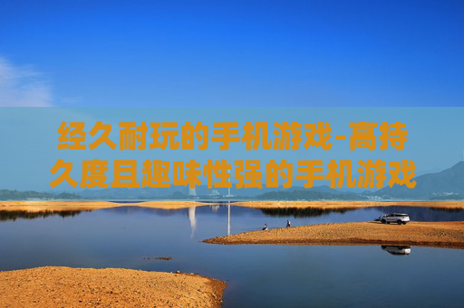 经久耐玩的手机游戏-高持久度且趣味性强的手机游戏推荐