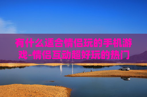 有什么适合情侣玩的手机游戏-情侣互动超好玩的热门手机游戏推荐