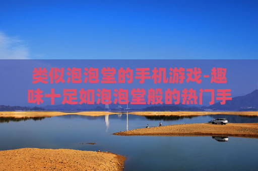 类似泡泡堂的手机游戏-趣味十足如泡泡堂般的热门手游推荐