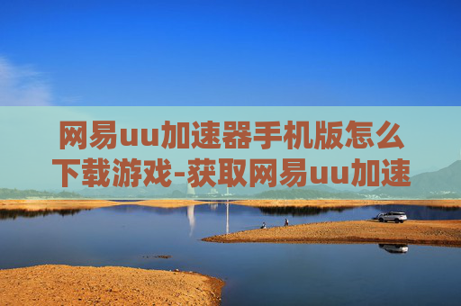 网易uu加速器手机版怎么下载游戏-获取网易uu加速器手机版游戏下载途径