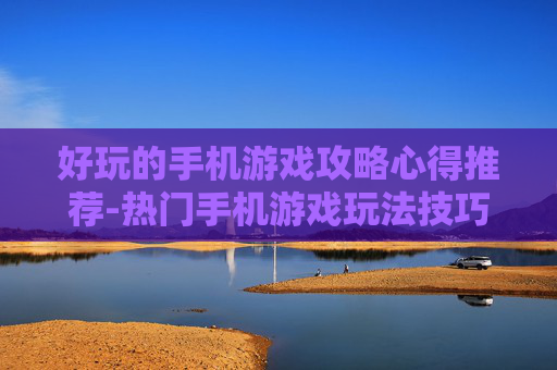 好玩的手机游戏攻略心得推荐-热门手机游戏玩法技巧与经验分享