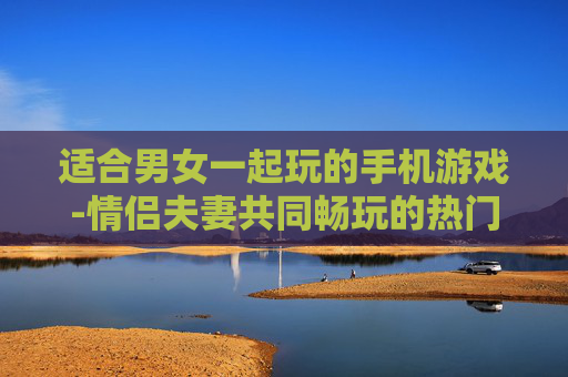 适合男女一起玩的手机游戏-情侣夫妻共同畅玩的热门手机游戏