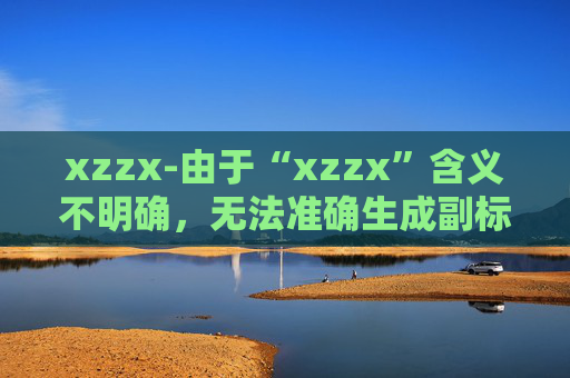 xzzx-由于“xzzx”含义不明确，无法准确生成副标题，请你提供更清晰的原标题内容。