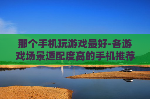 那个手机玩游戏最好-各游戏场景适配度高的手机推荐
