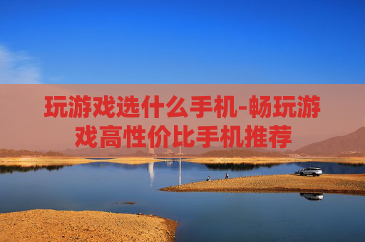 玩游戏选什么手机-畅玩游戏高性价比手机推荐