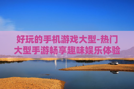 好玩的手机游戏大型-热门大型手游畅享趣味娱乐体验