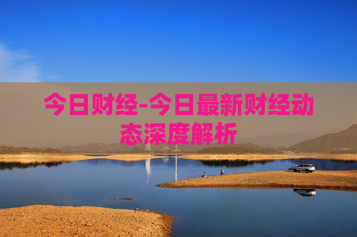今日财经-今日最新财经动态深度解析
