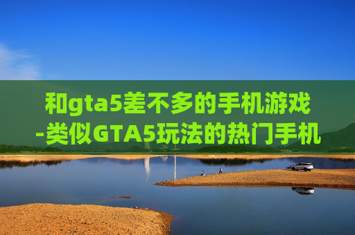 和gta5差不多的手机游戏-类似GTA5玩法的热门手机游戏推荐