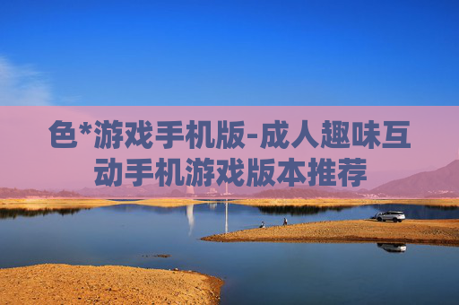 色*游戏手机版-成人趣味互动手机游戏版本推荐