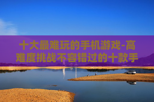 十大最难玩的手机游戏-高难度挑战不容错过的十款手游