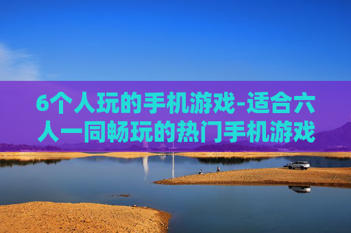 6个人玩的手机游戏-适合六人一同畅玩的热门手机游戏