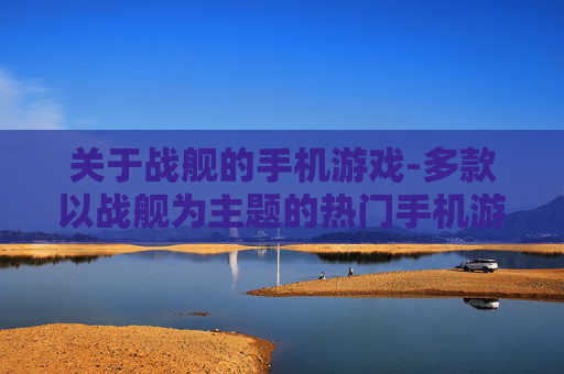 关于战舰的手机游戏-多款以战舰为主题的热门手机游戏推荐