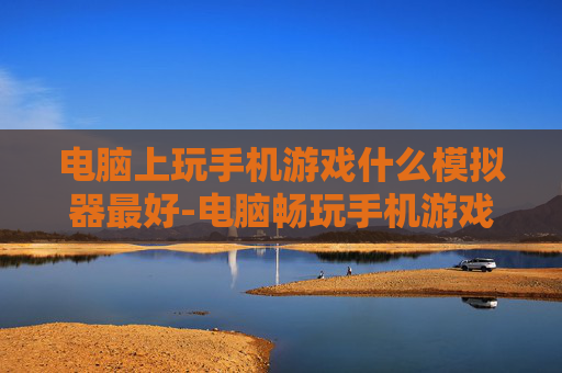 电脑上玩手机游戏什么模拟器最好-电脑畅玩手机游戏高口碑模拟器推荐