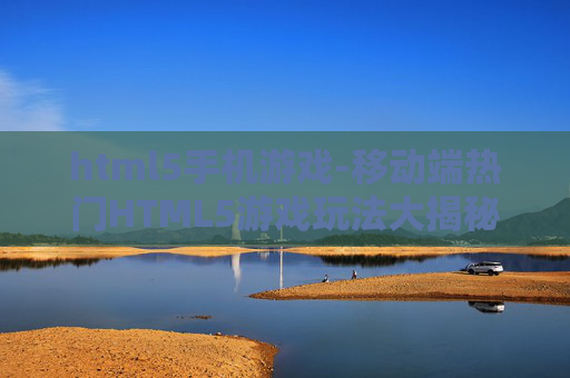 html5手机游戏-移动端热门HTML5游戏玩法大揭秘