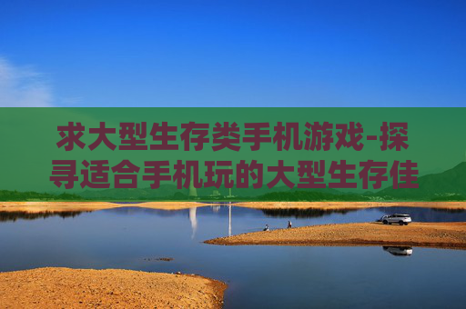 求大型生存类手机游戏-探寻适合手机玩的大型生存佳作