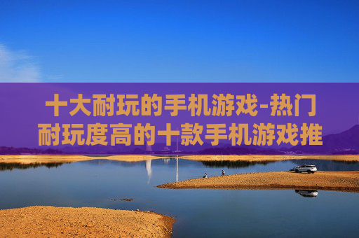 十大耐玩的手机游戏-热门耐玩度高的十款手机游戏推荐
